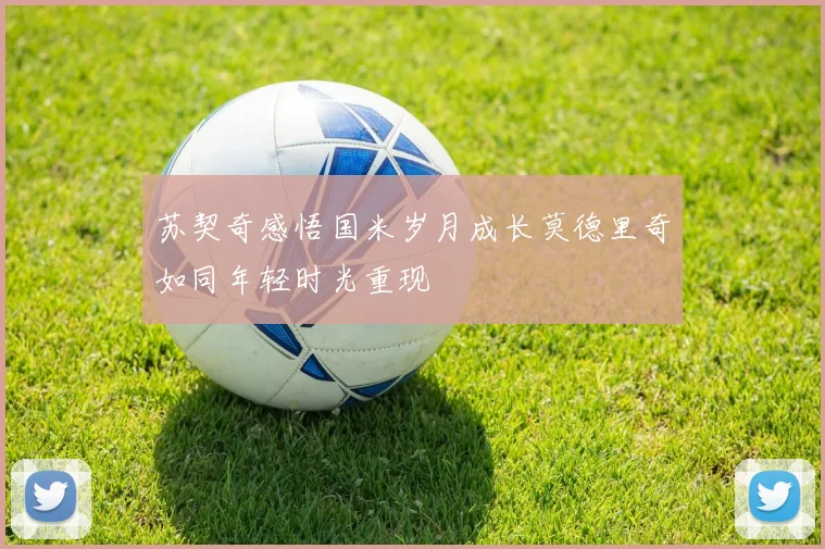 苏契奇感悟国米岁月成长莫德里奇如同年轻时光重现
