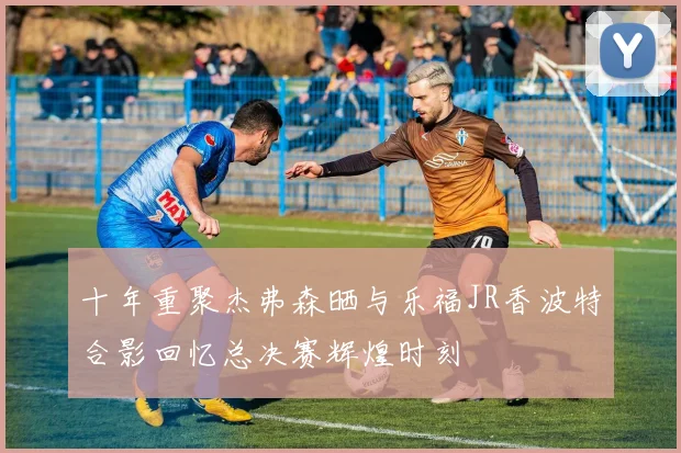 十年重聚杰弗森晒与乐福JR香波特合影回忆总决赛辉煌时刻
