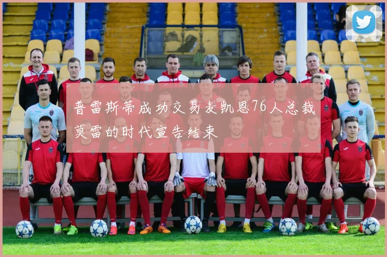 普雷斯蒂成功交易麦凯恩76人总裁莫雷的时代宣告结束