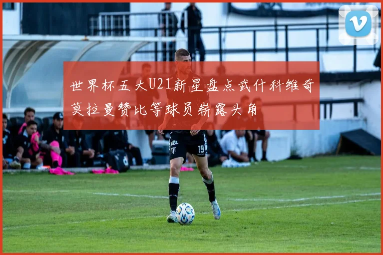 世界杯五大U21新星盘点武什科维奇莫拉曼赞比等球员崭露头角