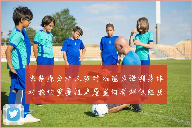 杰弗森分析文班对抗能力强调身体对抗的重要性库詹鲨均有相似经历