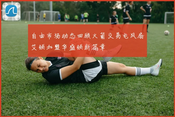 自由市场动态回顾火箭交易电风扇艾顿加盟华盛顿新篇章