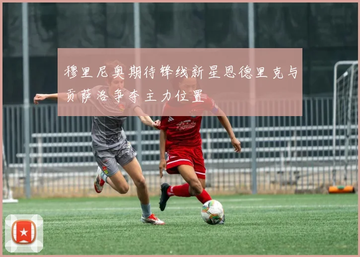 穆里尼奥期待锋线新星恩德里克与贡萨洛争夺主力位置