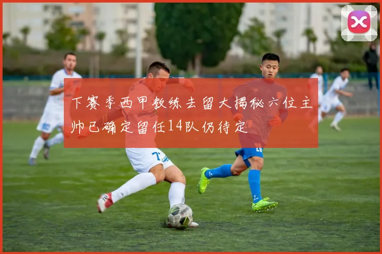 下赛季西甲教练去留大揭秘六位主帅已确定留任14队仍待定