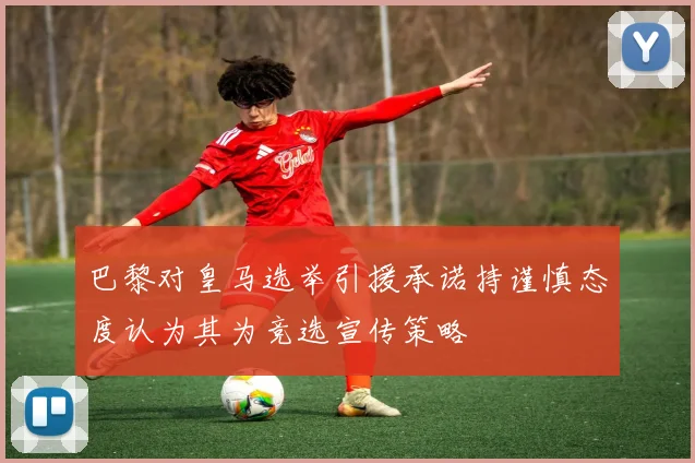 巴黎对皇马选举引援承诺持谨慎态度认为其为竞选宣传策略