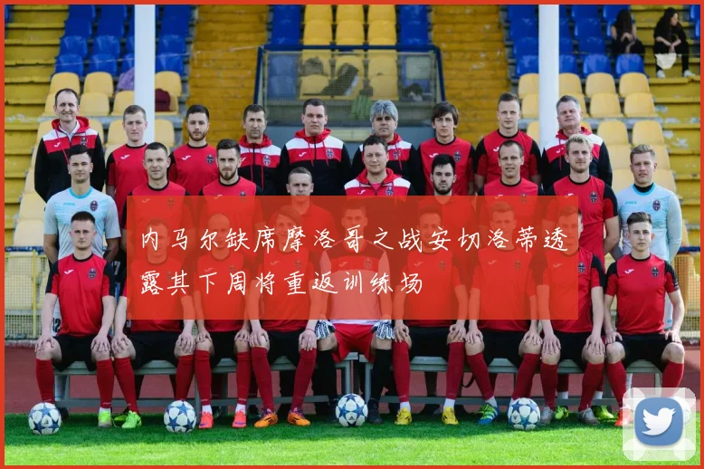 内马尔缺席摩洛哥之战安切洛蒂透露其下周将重返训练场