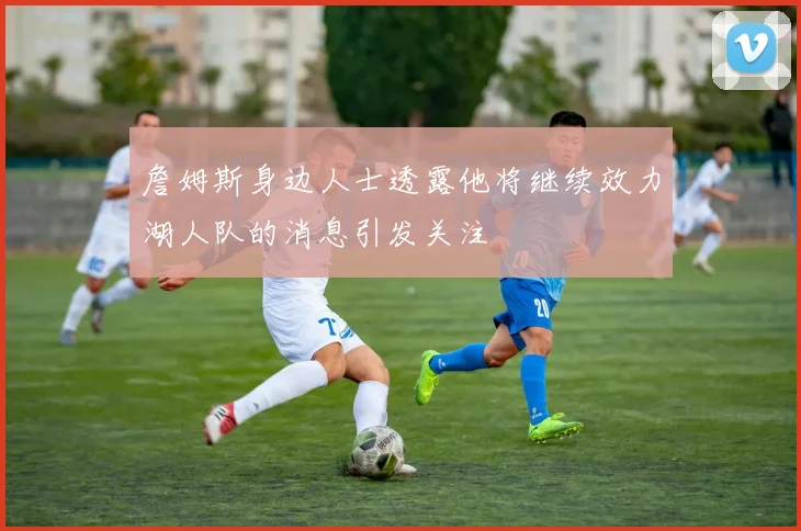 詹姆斯身边人士透露他将继续效力湖人队的消息引发关注