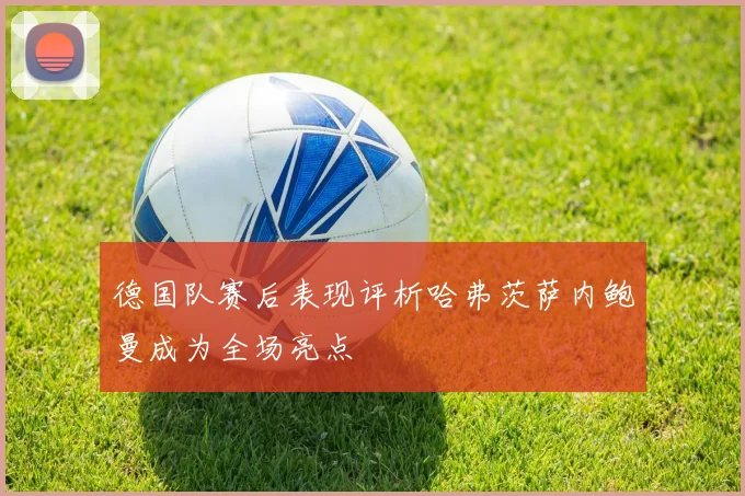 德国队赛后表现评析哈弗茨萨内鲍曼成为全场亮点