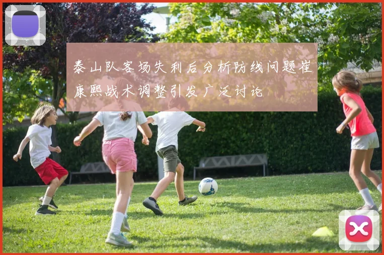 泰山队客场失利后分析防线问题崔康熙战术调整引发广泛讨论