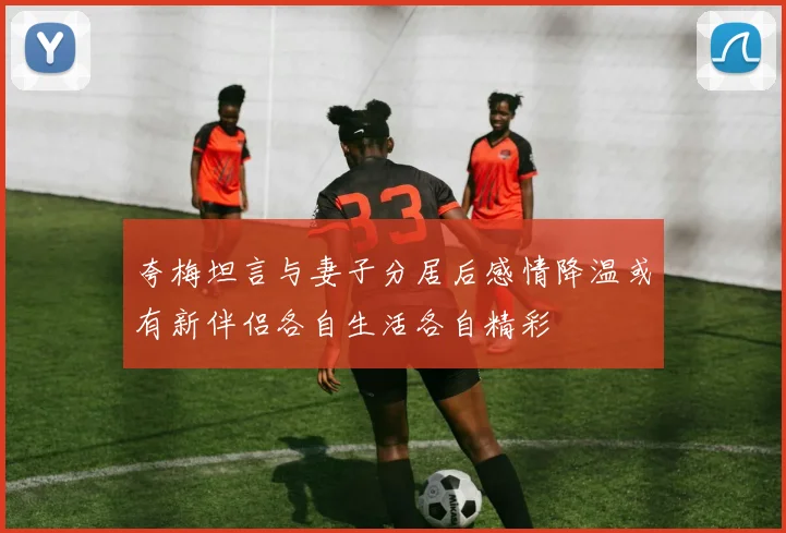 夸梅坦言与妻子分居后感情降温或有新伴侣各自生活各自精彩