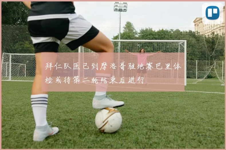 拜仁队医已到摩洛哥驻地赛巴里体检或待第二轮结束后进行