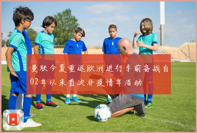 曼联今夏重返欧洲进行季前备战自02年以来首次非疫情年活动