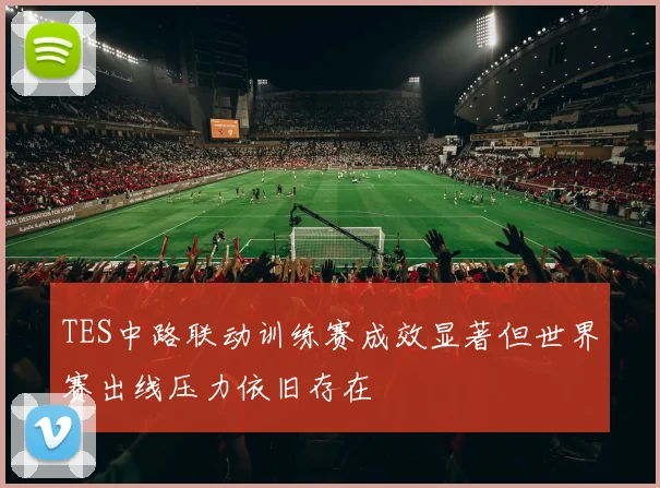 TES中路联动训练赛成效显著但世界赛出线压力依旧存在