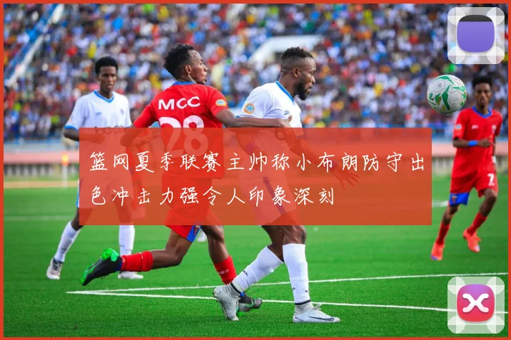 篮网夏季联赛主帅称小布朗防守出色冲击力强令人印象深刻