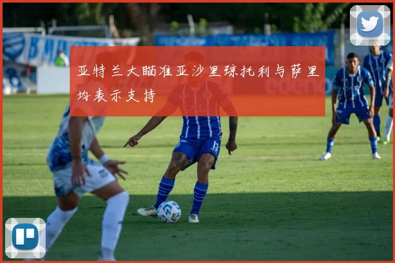 亚特兰大瞄准亚沙里琼托利与萨里均表示支持