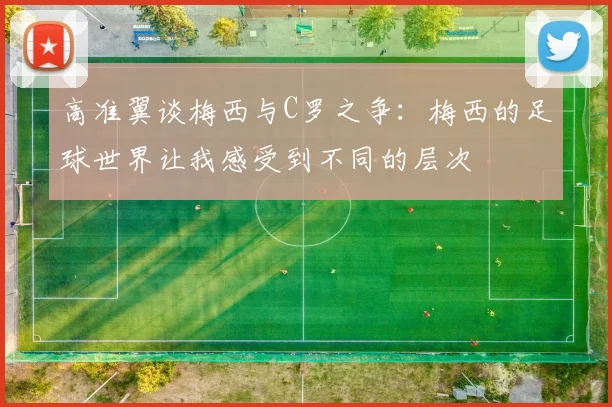 高准翼谈梅西与C罗之争：梅西的足球世界让我感受到不同的层次