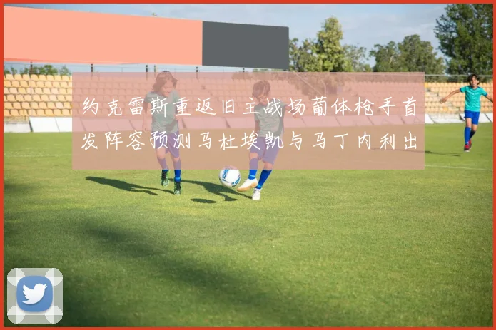 约克雷斯重返旧主战场葡体枪手首发阵容预测马杜埃凯与马丁内利出战