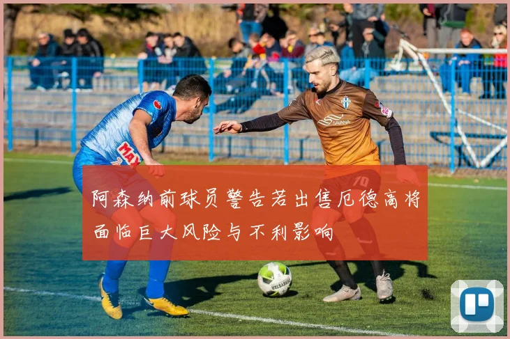 阿森纳前球员警告若出售厄德高将面临巨大风险与不利影响