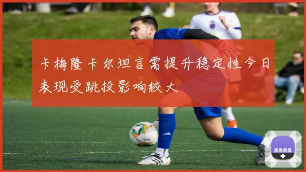 卡梅隆卡尔坦言需提升稳定性今日表现受跳投影响较大