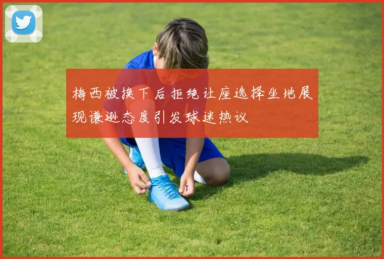 梅西被换下后拒绝让座选择坐地展现谦逊态度引发球迷热议