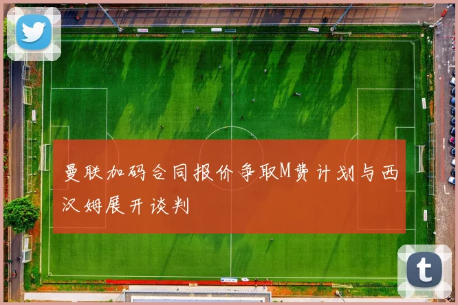曼联加码合同报价争取M费计划与西汉姆展开谈判