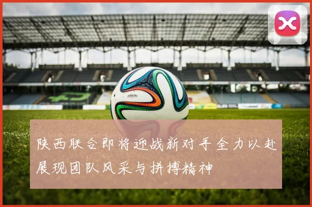 陕西联合即将迎战新对手全力以赴展现团队风采与拼搏精神